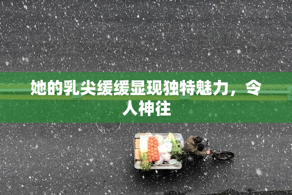 她的乳尖缓缓显现独特魅力，令人神往
