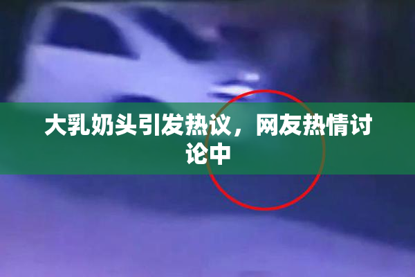 大乳奶头引发热议，网友热情讨论中