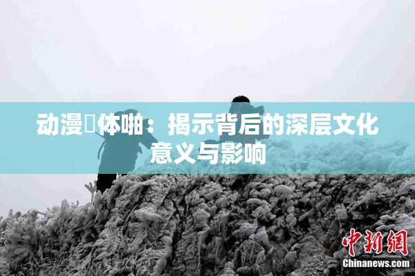 动漫祼体啪：揭示背后的深层文化意义与影响