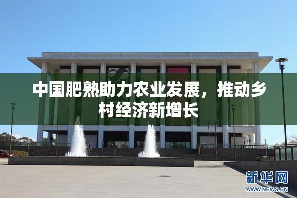 中国肥熟助力农业发展，推动乡村经济新增长
