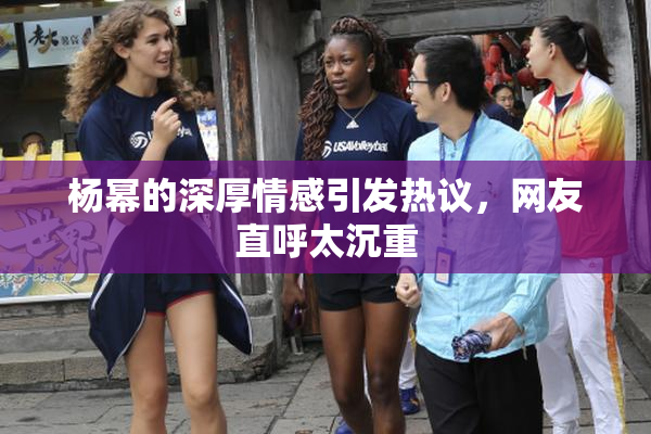 杨幂的深厚情感引发热议，网友直呼太沉重