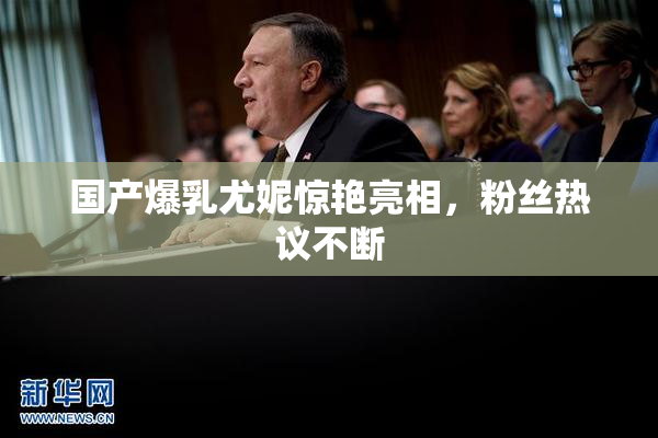 国产爆乳尤妮惊艳亮相，粉丝热议不断