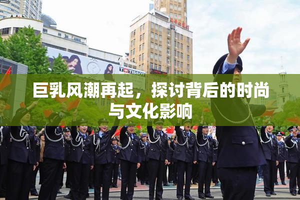 巨乳风潮再起，探讨背后的时尚与文化影响