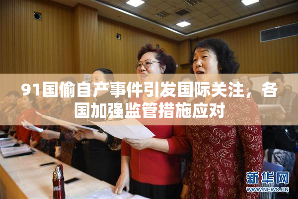 91国偷自产事件引发国际关注，各国加强监管措施应对