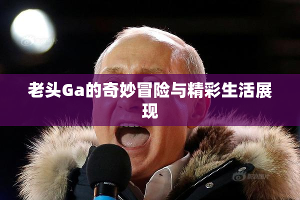 老头Ga的奇妙冒险与精彩生活展现