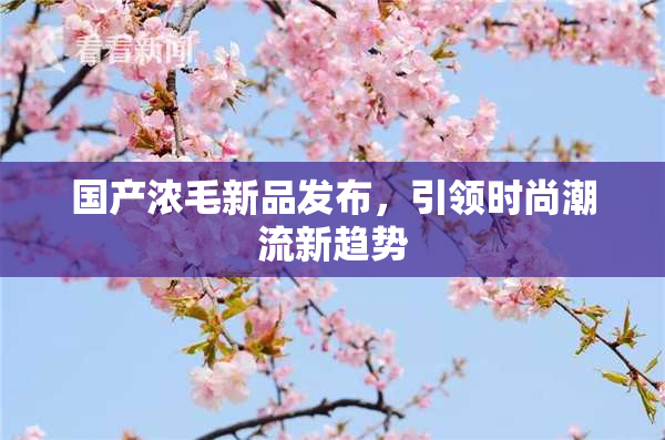 国产浓毛新品发布，引领时尚潮流新趋势