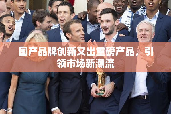 国产品牌创新又出重磅产品，引领市场新潮流