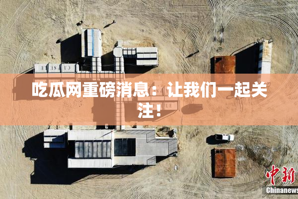 吃瓜网重磅消息：让我们一起关注！
