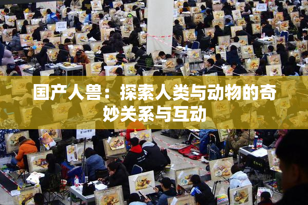 国产人兽：探索人类与动物的奇妙关系与互动