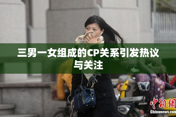 三男一女组成的CP关系引发热议与关注