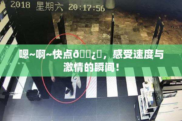 嗯~啊~快点🌿‌，感受速度与激情的瞬间！