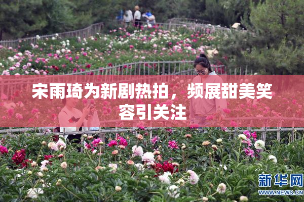 宋雨琦为新剧热拍，频展甜美笑容引关注