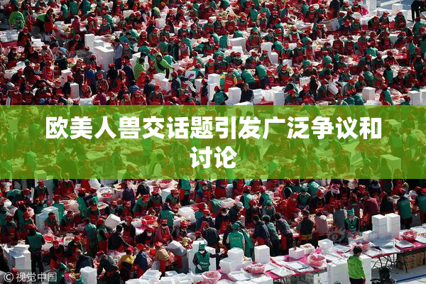 欧美人兽交话题引发广泛争议和讨论