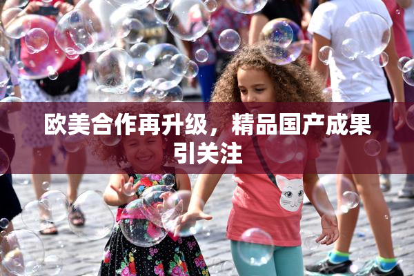 欧美合作再升级，精品国产成果引关注