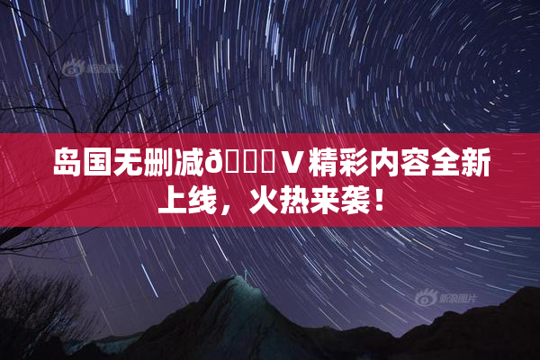岛国无删减🈚Ⅴ精彩内容全新上线，火热来袭！