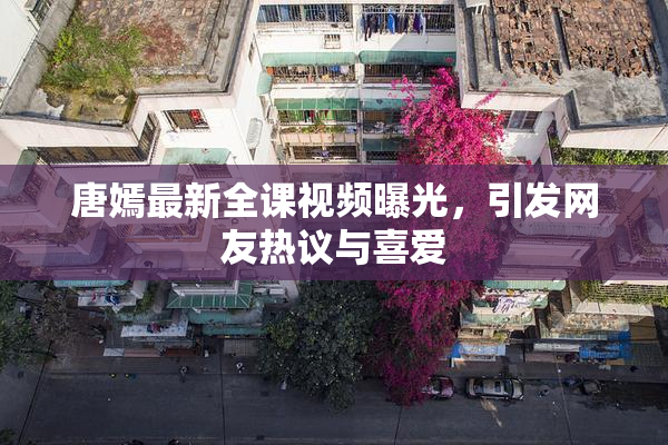 唐嫣最新全课视频曝光，引发网友热议与喜爱