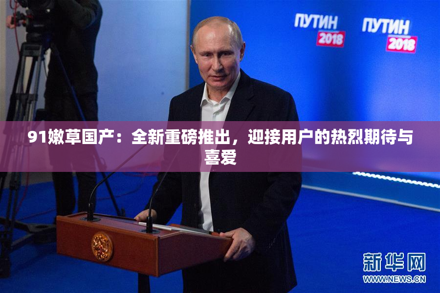 91嫩草国产：全新重磅推出，迎接用户的热烈期待与喜爱
