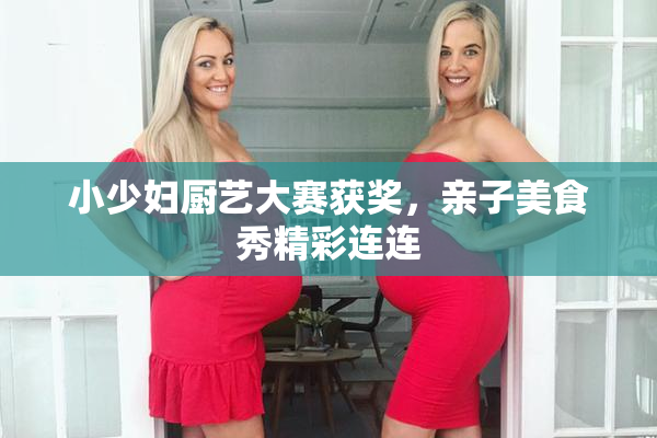小少妇厨艺大赛获奖，亲子美食秀精彩连连