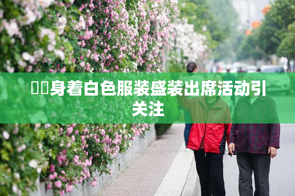 妺妺身着白色服装盛装出席活动引关注