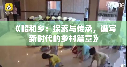 《昭和乡：探索与传承，谱写新时代的乡村篇章》