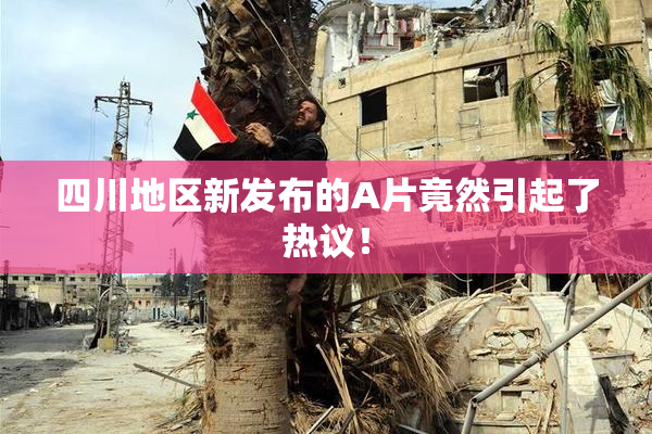 四川地区新发布的A片竟然引起了热议！