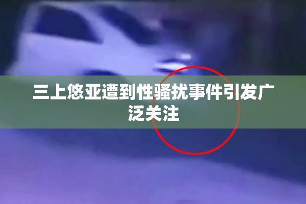三上悠亚遭到性骚扰事件引发广泛关注
