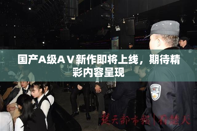国产A级AⅤ新作即将上线，期待精彩内容呈现