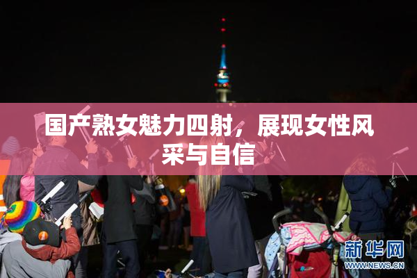 国产熟女魅力四射，展现女性风采与自信