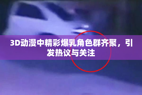3D动漫中精彩爆乳角色群齐聚，引发热议与关注
