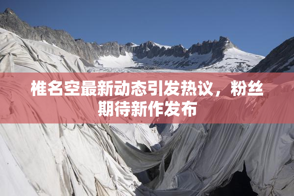 椎名空最新动态引发热议，粉丝期待新作发布