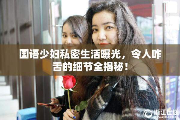 国语少妇私密生活曝光，令人咋舌的细节全揭秘！