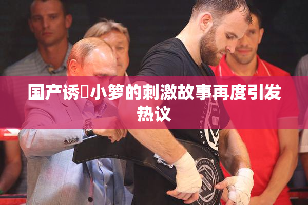 国产诱奷小箩的刺激故事再度引发热议