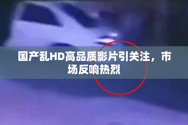 国产乱HD高品质影片引关注，市场反响热烈