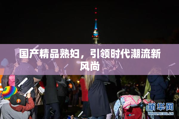 国产精品熟妇，引领时代潮流新风尚