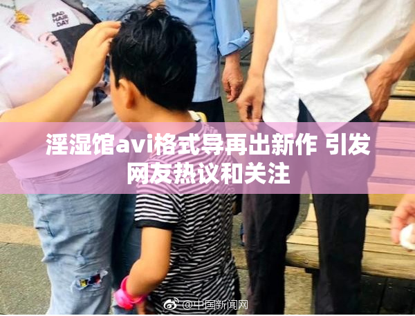淫湿馆avi格式导再出新作 引发网友热议和关注