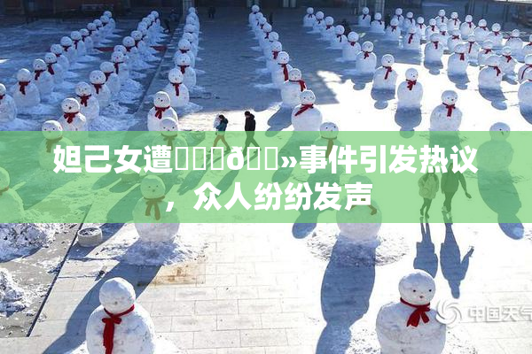 妲己女遭❌‌‌🐻事件引发热议，众人纷纷发声
