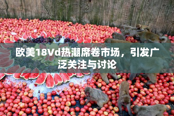 欧美18Vd热潮席卷市场，引发广泛关注与讨论