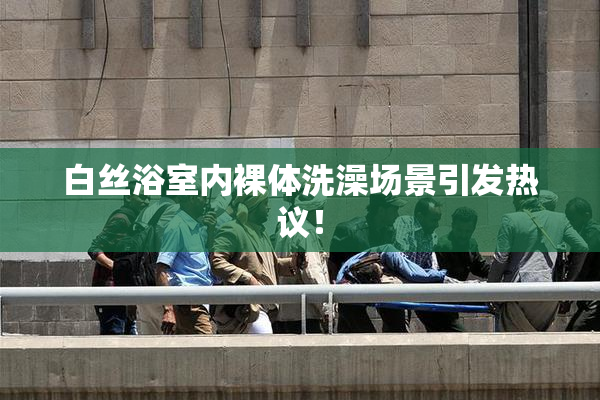 白丝浴室内裸体洗澡场景引发热议！