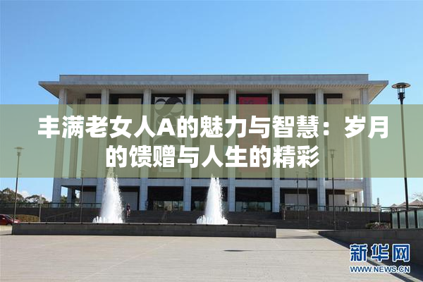 丰满老女人A的魅力与智慧：岁月的馈赠与人生的精彩