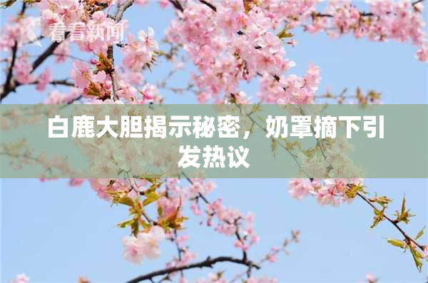 白鹿大胆揭示秘密，奶罩摘下引发热议