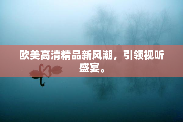 欧美高清精品新风潮，引领视听盛宴。