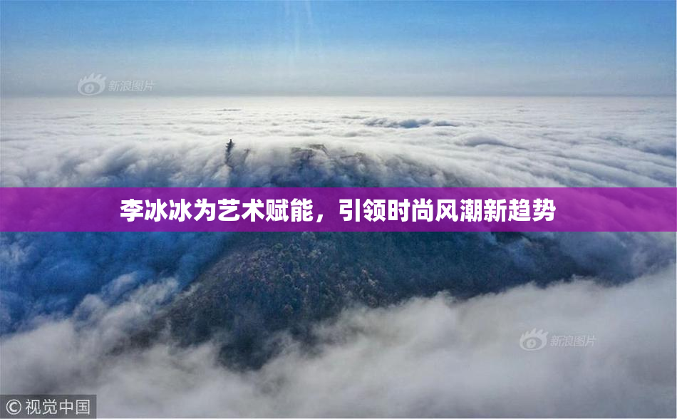 李冰冰为艺术赋能，引领时尚风潮新趋势