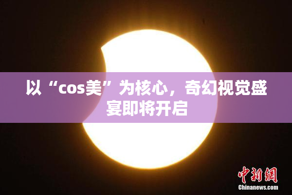 以“cos美”为核心，奇幻视觉盛宴即将开启