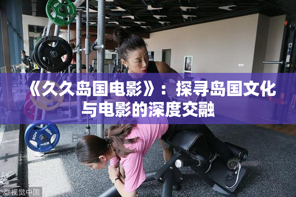 《久久岛国电影》：探寻岛国文化与电影的深度交融