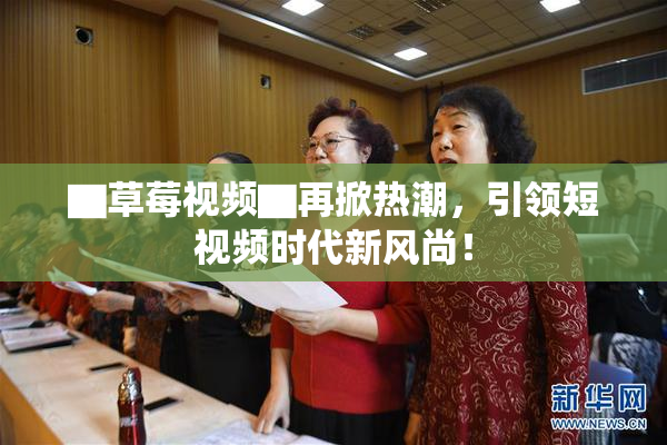▇草莓视频▇再掀热潮，引领短视频时代新风尚！