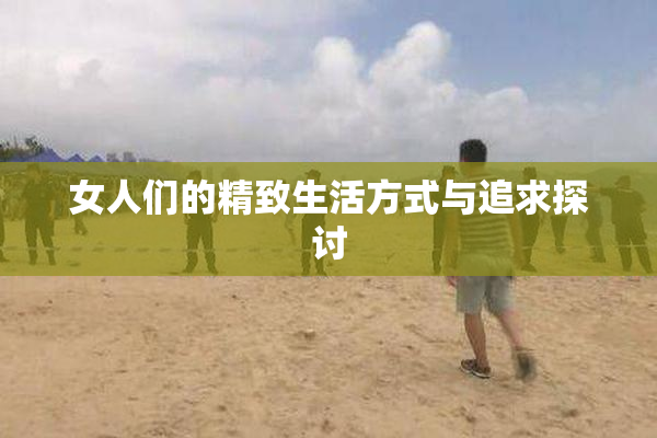 女人们的精致生活方式与追求探讨
