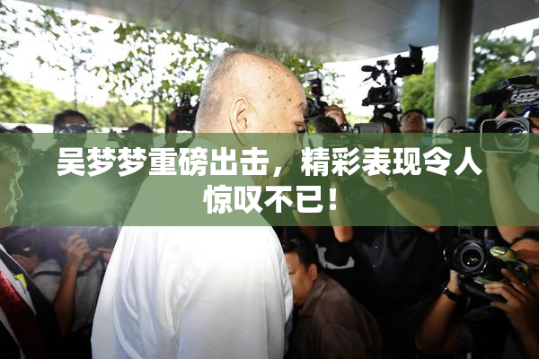 吴梦梦重磅出击，精彩表现令人惊叹不已！