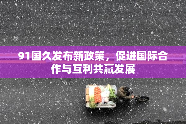 91国久发布新政策，促进国际合作与互利共赢发展
