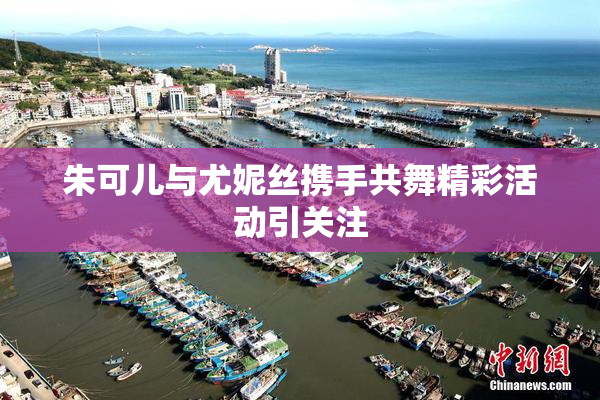 朱可儿与尤妮丝携手共舞精彩活动引关注
