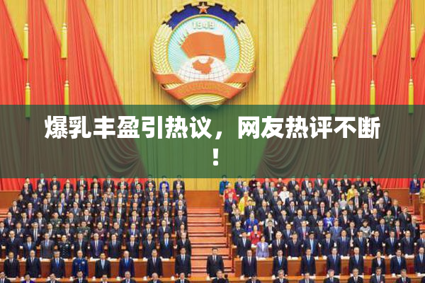 爆乳丰盈引热议，网友热评不断！